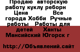 Продаю  авторскую работу куклу-реборн  › Цена ­ 27 000 - Все города Хобби. Ручные работы » Работы для детей   . Ханты-Мансийский,Югорск г.